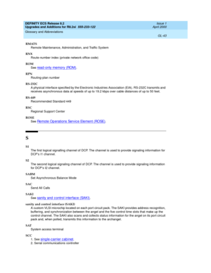 Page 299DEFINITY ECS Release 8.2
Upgrades and Additions for R8.2si  555-233-122  Issue 1
April 2000
Glossary and Abbreviations 
GL-43  
RMATS
Remote Maintenance, Administration, and Traffic System
RNX
Route-number index (private network office code)
ROM
See 
read -only memory (ROM).
RPN
Routing-plan number
RS-232C
A physical interface specified by the Electronic Industries Association (EIA). RS-232C transmits and 
receives asynchronous data at speeds of up to 19.2 kbps over cable distances of up to 50 feet....