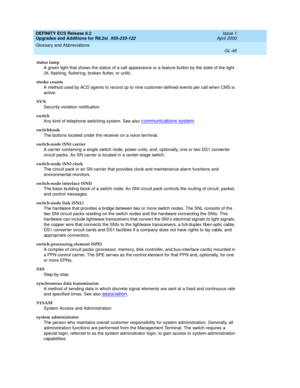 Page 302DEFINITY ECS Release 8.2
Upgrades and Additions for R8.2si  555-233-122  Issue 1
April 2000
Glossary and Abbreviations 
GL-46  
status lamp
A green light that shows the status of a call appearance or a feature button by the state of the light 
(lit, flashing, fluttering, broken flutter, or unlit).
stroke counts
A method used by ACD agents to record up to nine customer-defined events per call when CMS is 
active.
SVN
Security-violation notification
switch
Any kind of telephone switching system. See also...