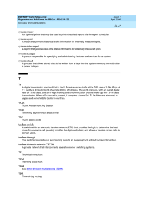 Page 303DEFINITY ECS Release 8.2
Upgrades and Additions for R8.2si  555-233-122  Issue 1
April 2000
Glossary and Abbreviations 
GL-47  
system printer
An optional printer that may be used to print scheduled reports via the report scheduler.
system report
A report that provides historical traffic information for internally measured splits.
system-status report
A report that provides real-time status information for internally measured splits.
system manager
A person responsible for specifying and administering...