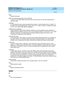 Page 307DEFINITY ECS Release 8.2
Upgrades and Additions for R8.2si  555-233-122  Issue 1
April 2000
Glossary and Abbreviations 
GL-51  
WFB
Wireless fixed base
Wide Area Telecommunications Service (WATS)
 A service in the United States that allows calls to certain areas for a flat-rate charge based on 
expected usage.
wideband
A circuit-switched call at a data rate greater than 64 kbps. A circuit-switched call on a single T1 or 
E1 facility with a bandwidth between 128 and 1536 (T1) or 1984 (E1) kbps in...