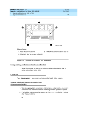 Page 35DEFINITY ECS Release 8.2
Upgrades and Additions for R8.2si  555-233-122  Issue 1
April 2000
Upgrading G3vs (w/Intel 386) to R8si 
1-9 Upgrade to Release 8si 
1
Figure 1-1. Location of TDM/LAN Bus Terminators
Swing Existing System into Maintenance Position
1. While lifting on the left side of the existing cabinet, allow the left side to 
swing outward and to the right.
Check SPE
Ty p e  status system 1 and press En te r to check the health of the system. 
Disable Scheduled Maintenance and Alarm...