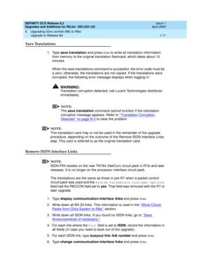 Page 37DEFINITY ECS Release 8.2
Upgrades and Additions for R8.2si  555-233-122  Issue 1
April 2000
Upgrading G3vs (w/Intel 386) to R8si 
1-11 Upgrade to Release 8si 
1
Save Translations 
1. Type save translation and press En t e r to write all translation information 
from memory to the original translation flashcard, which takes about 10 
minutes.
When the save translations command is successful, the error code must be 
a zero; otherwise, the translations are not copied. If the translations were 
corrupted,...