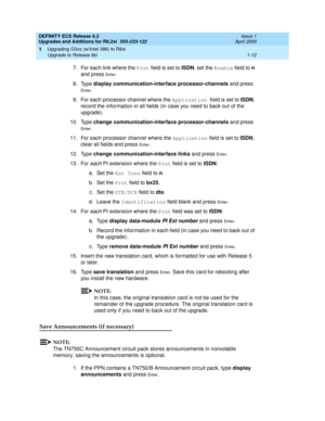 Page 38DEFINITY ECS Release 8.2
Upgrades and Additions for R8.2si  555-233-122  Issue 1
April 2000
Upgrading G3vs (w/Intel 386) to R8si 
1-12 Upgrade to Release 8si 
1
7. For each link where the Prot field is set to ISDN, set the Enable field to n 
and press 
En t e r.
8. Type display communication-interface processor-channels and press 
En t e r.
9. For each processor channel where the Application field is set to ISDN, 
record the information in all fields (in case you need to back out of the 
upgrade). 
10....