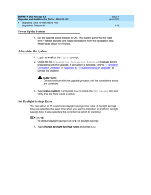 Page 44DEFINITY ECS Release 8.2
Upgrades and Additions for R8.2si  555-233-122  Issue 1
April 2000
Upgrading G3vs (w/Intel 386) to R8si 
1-18 Upgrade to Release 8si 
1
Power Up the System
1. Set the cabinet circuit breaker to ON. The system performs the reset 
level 4 reboot process and loads translations from the translation card, 
which takes about 10 minutes.
Administer the System
1. Log in as craft at the login: prompt. 
2. Check for the Translation Corruption Detected message before 
proceeding with the...