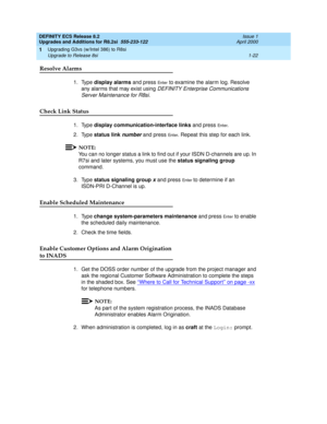 Page 48DEFINITY ECS Release 8.2
Upgrades and Additions for R8.2si  555-233-122  Issue 1
April 2000
Upgrading G3vs (w/Intel 386) to R8si 
1-22 Upgrade to Release 8si 
1
Resolve Alarms
1. Type display alarms and press En te r to examine the alarm log. Resolve 
any alarms that may exist using 
DEFINITY Enterprise Communications 
Server Maintenance for R8si
. 
Check Link Status
1. Type display communication-interface links and press En t e r. 
2. Type status link 
number and press En t e r. Repeat this step for...