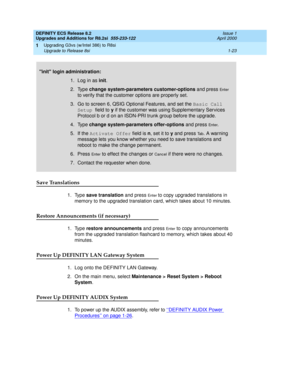 Page 49DEFINITY ECS Release 8.2
Upgrades and Additions for R8.2si  555-233-122  Issue 1
April 2000
Upgrading G3vs (w/Intel 386) to R8si 
1-23 Upgrade to Release 8si 
1
Save Translations
1. Type save translation and press En t e r to copy upgraded translations in 
memory to the upgraded translation card, which takes about 10 minutes.
Restore Announcements (if necessary)
1. Type restore announcements and press En t e r to copy announcements 
from the upgraded translation flashcard to memory, which takes about 40...