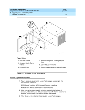 Page 51DEFINITY ECS Release 8.2
Upgrades and Additions for R8.2si  555-233-122  Issue 1
April 2000
Upgrading G3vs (w/Intel 386) to R8si 
1-25 Upgrade to Release 8si 
1
Figure 1-4. Exploded View of G3vs System
Return Replaced Equipment
1. Return replaced equipment to Lucent Technologies according to the 
requirements outlined in:
BCS/Material Logistics, MSL/Attended Stocking Locations
Methods and Procedures for Basic Material Returns
2. If the original translation card is not being used with the Release 8...