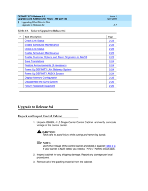 Page 59DEFINITY ECS Release 8.2
Upgrades and Additions for R8.2si  555-233-122  Issue 1
April 2000
Upgrading R5vs/R6vs to R8si 
2-7 Upgrade to Release 8si 
2
Upgrade to Release 8si
Unpack and Inspect Control Cabinet 
1. Unpack J58890L-1 L5 Single-Carrier Control Cabinet  and verify  comcode 
vintage of the control carrier.
!CAUTION:
Take care to avoid injury while cutting and removing bands.
NOTE:
Verify the vintage of the control carrier and check it against Table 2-2. 
If your carrier is NOT listed, you need...