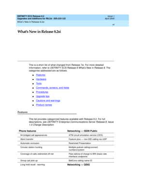 Page 7What’s New in Release 8.2si 
vii  
DEFINITY ECS Release 8.2
Upgrades and Additions for R8.2si  555-233-122  Issue 1
April 2000
What’s New in Release 8.2si
This is a short list of what changed from Release 7si. For more detailed 
information, refer to 
DEFINITY ECS Release 8 What’s New in Release 8. The 
categories addressed are as follows:
nFeatures
nHardware
nTools
nCommands, screens, and fields
nProcedures
nUpgrade tips
nCautions and warnings
nProduct names
Features
This list provides categorized...