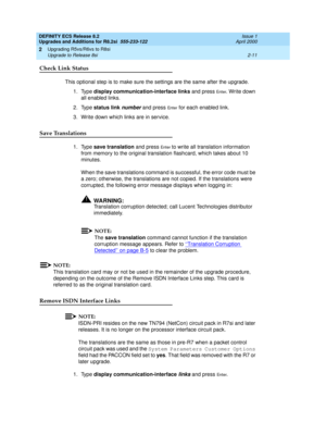 Page 63DEFINITY ECS Release 8.2
Upgrades and Additions for R8.2si  555-233-122  Issue 1
April 2000
Upgrading R5vs/R6vs to R8si 
2-11 Upgrade to Release 8si 
2
Check Link Status
This optional step is to make sure the settings are the same after the upgrade.
1. Type display communication-interface links and press 
En t e r. Write down 
all enabled links.
2. Type status link 
number and press En t e r for each enabled link.
3. Write down which links are in service. 
Save Translations 
1. Type save translation and...