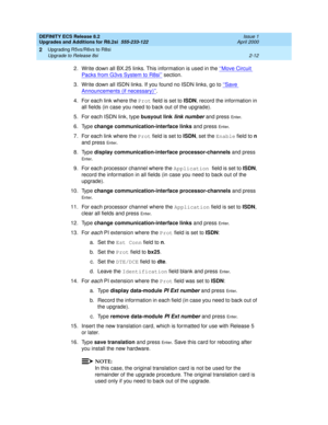 Page 64DEFINITY ECS Release 8.2
Upgrades and Additions for R8.2si  555-233-122  Issue 1
April 2000
Upgrading R5vs/R6vs to R8si 
2-12 Upgrade to Release 8si 
2
2. Write down all BX.25 links. This information is used in the ‘‘Move Circuit 
Packs from G3vs System to R8si’’ section. 
3. Write down all ISDN links. If you found no ISDN links, go to ‘‘Save 
Announcements (if necessary)’’.
4. For each link where the Prot field is set to ISDN, record the information in 
all fields (in case you need to back out of the...