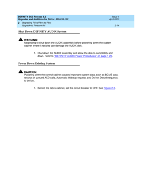 Page 66DEFINITY ECS Release 8.2
Upgrades and Additions for R8.2si  555-233-122  Issue 1
April 2000
Upgrading R5vs/R6vs to R8si 
2-14 Upgrade to Release 8si 
2
Shut Down DEFINITY AUDIX System
!WA R N I N G :
Neglecting to shut down the AUDIX assembly before powering down the system 
cabinet where it resides can damage the AUDIX disk.
1. Shut down the AUDIX assembly and allow the disk to completely spin 
down. Refer to ‘‘DEFINITY AUDIX Power Procedures’’ on page 1-26
.
Power Down Existing System
!CAUTION:...