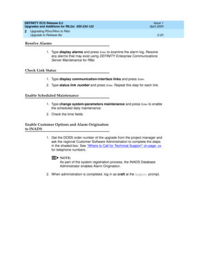 Page 75DEFINITY ECS Release 8.2
Upgrades and Additions for R8.2si  555-233-122  Issue 1
April 2000
Upgrading R5vs/R6vs to R8si 
2-23 Upgrade to Release 8si 
2
Resolve Alarms
1. Type display alarms and press En te r to examine the alarm log. Resolve 
any alarms that may exist using 
DEFINITY Enterprise Communications 
Server Maintenance for R8si
. 
Check Link Status
1. Type display communication-interface links and press En t e r. 
2. Type status link 
number and press En t e r. Repeat this step for each link....