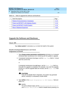 Page 84DEFINITY ECS Release 8.2
Upgrades and Additions for R8.2si  555-233-122  Issue 1
April 2000
Upgrading G3s/si (w/Intel 386) to R8si 
3-6 Upgrade the Software and Hardware 
3
Upgrade the Software and Hardware
Check  SPE
Ty p e  status system 1 and press En te r to check the health of the system. 
Disable Scheduled Maintenance and Alarm 
Origination to INADS
1. Type change system-parameters maintenance and press En te r to prevent 
scheduled daily maintenance from interfering with the update or upgrade.
2....