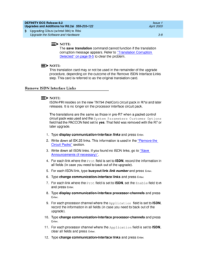 Page 86DEFINITY ECS Release 8.2
Upgrades and Additions for R8.2si  555-233-122  Issue 1
April 2000
Upgrading G3s/si (w/Intel 386) to R8si 
3-8 Upgrade the Software and Hardware 
3
NOTE:
The save translation command cannot function if the translation 
corruption message appears. Refer to ‘‘Translation Corruption 
Detected’’ on page B-5 to clear the problem.
NOTE:
This translation card may or not be used in the remainder of the upgrade 
procedure, depending on the outcome of the Remove ISDN Interface Links 
step....