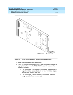 Page 90DEFINITY ECS Release 8.2
Upgrades and Additions for R8.2si  555-233-122  Issue 1
April 2000
Upgrading G3s/si (w/Intel 386) to R8si 
3-12 Upgrade the Software and Hardware 
3
Figure 3-1. TN794/TN2400 Network Controller Interface Assembly
3. Install apparatus blanks in any vacated slots.
4. Check the software load number on the TN790B Processor label. Insert the 
appropriate flashcard into the TN794/TN2400 assembly based on the 
following parameters:
nIf the load number is the Release 8 load number, insert...