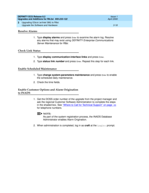 Page 96DEFINITY ECS Release 8.2
Upgrades and Additions for R8.2si  555-233-122  Issue 1
April 2000
Upgrading G3s/si (w/Intel 386) to R8si 
3-18 Upgrade the Software and Hardware 
3
Resolve Alarms
1. Type display alarms and press En te r to examine the alarm log. Resolve 
any alarms that may exist using 
DEFINITY Enterprise Communications 
Server Maintenance for R8si
. 
Check Link Status
1. Type display communication-interface links and press En t e r. 
2. Type status link 
number and press En t e r. Repeat this...