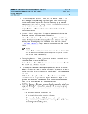 Page 11DEFINITY® Enterprise Communications Server Release 7 
Console Operations Quick Reference  555-230-890  Issue 3
June 1999
Console Operations 
7 Basic Operation 
nCall Processing Area, Warning Lamps, and Call Waiting Lamps — This 
area consists of the dial keypad, some fixed status lamps, and the 
START, 
CANCEL, and RELEASE buttons. Use the START button to get an idle call 
appearance to place a call, the 
CANCEL button to cancel a dialing instruction, 
and the 
RELEASE button to end a call.
nDisplay...