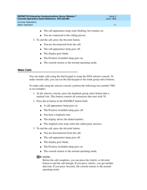 Page 15DEFINITY® Enterprise Communications Server Release 7 
Console Operations Quick Reference  555-230-890  Issue 3
June 1999
Console Operations 
11 Basic Operation 
nThe call appearance lamp stops flashing, but remains on.
nYou are connected to the calling person.
3. To end the call, press the 
RELEASE button.
nYou are disconnected from the call.
nThe call appearance lamp goes off.
nThe display goes blank.
nThe Position Available lamp goes on.
nThe console returns to the normal operating mode.
Make Calls
You...