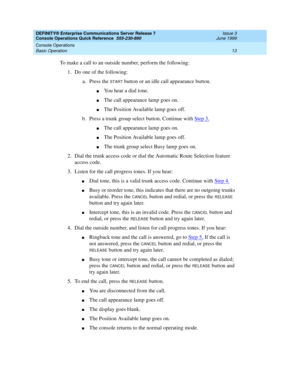 Page 17DEFINITY® Enterprise Communications Server Release 7 
Console Operations Quick Reference  555-230-890  Issue 3
June 1999
Console Operations 
13 Basic Operation 
To make a call to an outside number, perform the following:
1. Do one of the following:
a. Press the 
START button or an idle call appearance button.
nYou hear a dial tone.
nThe call appearance lamp goes on.
nThe Position Available lamp goes off.
b. Press a trunk group select button. Continue with Step 3.
nThe call appearance lamp goes on.
nThe...