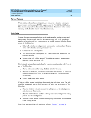 Page 18DEFINITY® Enterprise Communications Server Release 7 
Console Operations Quick Reference  555-230-890  Issue 3
June 1999
Console Operations 
14 Basic Operation 
Forced Release
While making calls and answering calls, you can get in a situation where you 
cannot cancel or release a call. If this happens, use the 
FORCED RELEASE button. 
This disconnects you from the current call and returns the console to the normal 
operating mode. Use this feature only when necessary.
Split Calls
You can disconnect...