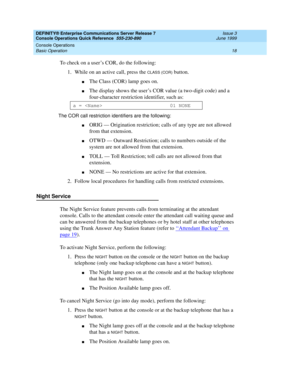 Page 22DEFINITY® Enterprise Communications Server Release 7 
Console Operations Quick Reference  555-230-890  Issue 3
June 1999
Console Operations 
18 Basic Operation 
To check on a user’s COR, do the following:
1. While on an active call, press the 
CLASS (COR) button.
nThe Class (COR) lamp goes on.
nThe display shows the user’s COR value (a two-digit code) and a 
four-character restriction identifier, such as:
The COR call restriction identifiers are the following:
nORIG — Origination restriction; calls of...