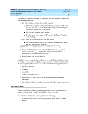 Page 24DEFINITY® Enterprise Communications Server Release 7 
Console Operations Quick Reference  555-230-890  Issue 3
June 1999
Console Operations 
20 Feature Operation 
The following is a typical scenario for answering overflow attendant console calls 
from a backup telephone:
1. The Calls Waiting In Queue threshold is reached.
nThe backup telephones beep and will beep every 10 seconds until 
the calls in queue go below the threshold or you shut the ringer off 
by pressing the 
RINGER CUTOFF button.
nThe Queue...