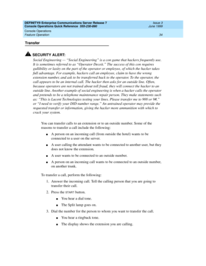 Page 38DEFINITY® Enterprise Communications Server Release 7 
Console Operations Quick Reference  555-230-890  Issue 3
June 1999
Console Operations 
34 Feature Operation 
Transfer
!SECURITY ALERT:
Social Engineering — “Social Engineering” is a con game that hackers frequently use. 
It is sometimes referred to as “Operator Deceit.” The success of this con requires 
gullibility or laxity on the part of the operator or employee, of which the hacker takes 
full advantage. For example, hackers call an employee, claim...