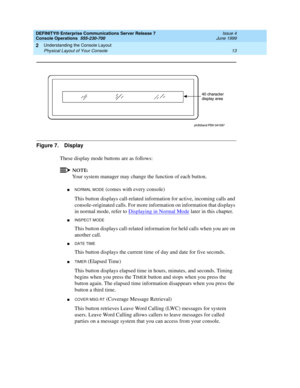 Page 19DEFINITY® Enterprise Communications Server Release 7
Console Operations  555-230-700  Issue 4
June 1999
Understanding the Console Layout 
13 Physical Layout of Your Console 
2
Figure 7. Display
These display mode buttons are as follows: 
NOTE:
Your system manager may change the function of each button.
nNORMAL MODE (comes with every console)
This button displays call-related information for active, incoming calls and 
console-originated calls. For more information on information that displays 
in normal...