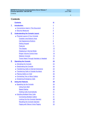 Page 3DEFINITY® Enterprise Communications Server Release 7
Console Operations  555-230-700  Issue 4
June 1999
Contents 
iii  
Contents
Contents iii
1 Introduction 1
nConventions Used in This Document2
nSecurity Measures2
2 Understanding the Console Layout 5
nPhysical Layout of Your Console5
Outside-Lines Buttons Area7
Call Appearance Buttons8
Dialing Keypad9
Features11
The Display12
Displaying in Normal Mode14
Ringer-Volume Control Area18
Selector Console19
Tones Heard Through Handset or Headset21
3 Operating...