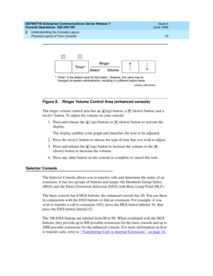 Page 25DEFINITY® Enterprise Communications Server Release 7
Console Operations  555-230-700  Issue 4
June 1999
Understanding the Console Layout 
19 Physical Layout of Your Console 
2
Figure 8. Ringer Volume Control Area (enhanced console)
The ringer volume control area has an  (up) button, a   (down) button, and a 
SELECT button. To adjust the volume on your console:
1. Press and release the  (up) button) or   (down) button to activate the 
display.
The display exhibits a bar graph and identifies the tone to be...