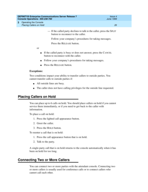 Page 32DEFINITY® Enterprise Communications Server Release 7
Console Operations  555-230-700  Issue 4
June 1999
Operating the Console 
26 Placing Callers on Hold 
3
— If the called party declines to talk to the caller, press the SPLIT 
button to reconnect to the caller. 
Follow your company’s procedures for taking messages.
Press the R
ELEASE button.
or
nIf the called party is busy or does not answer, press the CANCEL 
button to reconnect with the caller. 
nFollow your company’s procedures for taking messages....