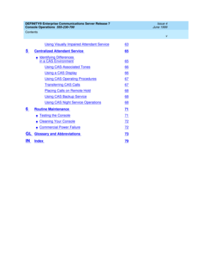 Page 5DEFINITY® Enterprise Communications Server Release 7
Console Operations  555-230-700  Issue 4
June 1999
Contents 
v  
Using Visually Impaired Attendant Service63
5 Centralized Attendant Service 65
nIdentifying Differences 
in a CAS Environment65
Using CAS-Associated Tones66
Using a CAS Display66
Using CAS Operating Procedures67
Transferring CAS Calls67
Placing Calls on Remote Hold68
Using CAS Backup Service68
Using CAS Night Service Operations68
6 Routine Maintenance 71
nTesting the Console71
nCleaning...