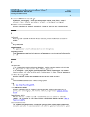 Page 80DEFINITY® Enterprise Communications Server Release 7
Console Operations  555-230-700  Issue 4
June 1999
Glossary and Abbreviations 
74  
Automatic Call Distribution (ACD) split
A method of routing c alls of a similar typ e among ag ents in a call c enter. Also, a group  of 
extensions that are staffed  b y ag ents trained to hand le a certain typ e of inc oming  c all.
Automatic Route Selection (ARS)
A feature that allows the system to automatic ally c hoose the least-cost way to send  a toll call.
B...