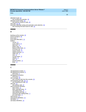 Page 86DEFINITY® Enterprise Communications Server Release 7
Console Operations  555-230-700    Issue 4
June 1999
Index 
80  
attend ant recall,32
see recalling  the operator,32attend ant serial calling,49see p lac ing  a series of c alls,49
auto start,24, 29automatic  alternate routing  and  automatic  route selec tion,52see c hoosing  the b est route for c alls,52
B
b ac king  up  the c onsole,35b ranch loc ations,66
busy lamp,7b usy lamp field  (BLF),19b uttons
cancel
,10c over msg  rt,13d ate time,13
delete...