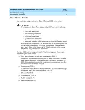 Page 101GuestWorks Issue 6 Technician Handbook  555-231-109  Issue 1
April 2000
Translations and Testing 
91 Miscellaneous Translations 
Class of Service (Switch)
You must make assignments to the Class of Service (COS) on the switch. 
!CAUTION:
Do not assign the Client Room feature to the COS of any of the following:
— front desk telephones
— housekeeping telephones
— office staff telephones
— guest services telephones
— automatic selection of DID telephone numbers (XDID station types).
If assigned as a Client...