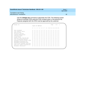 Page 102GuestWorks Issue 6 Technician Handbook  555-231-109  Issue 1
April 2000
Translations and Testing 
92 Miscellaneous Translations 
Use the change cos command to administer the COS. The following screen 
shows an example COS using the COS numbers given in the previous list. 
Features assigned with the COS must be approved by the customer.
change cosPage 1 of 1
                                CLASS OF SERVICE
                             0  1  2  3  4  5  6  7  8  9 10 11 12 13 14 15
 Auto Callback...