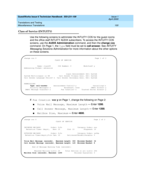 Page 110GuestWorks Issue 6 Technician Handbook  555-231-109  Issue 1
April 2000
Translations and Testing 
100 Miscellaneous Translations 
Class of Service (INTUITY)
Use the following screens to administer the INTUITY COS for the guest rooms 
and the office staff INTUITY AUDIX subscribers. To access the INTUITY COS 
screens, use the AUDIX Administration command, and then the change cos 
command. On Page 1, the Type field must be set to call-answer. See 
INTUITY 
Messaging Solutions Administration
 for more...