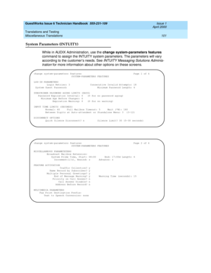 Page 111GuestWorks Issue 6 Technician Handbook  555-231-109  Issue 1
April 2000
Translations and Testing 
101 Miscellaneous Translations 
System Parameters (INTUITY)
While in AUDIX Administration, use the change system-parameters features 
command to assign the INTUITY system parameters. The parameters will vary 
according to the customer’s needs. See 
INTUITY Messaging Solutions Adminis-
tration
 for more information about other options on these screens.
change system-parameters features...