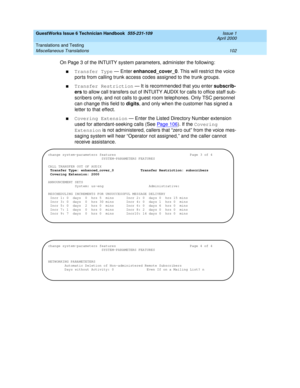 Page 112GuestWorks Issue 6 Technician Handbook  555-231-109  Issue 1
April 2000
Translations and Testing 
102 Miscellaneous Translations 
On Page 3 of the INTUITY system parameters, administer the following:
nTransfer Type — Enter enhanced_cover_0. This will restrict the voice 
ports from calling trunk access codes assigned to the trunk groups.
nTransfer Restriction — It is recommended that you enter subscrib-
ers to allow call transfers out of INTUITY AUDIX for calls to office staff sub-
scribers only, and not...