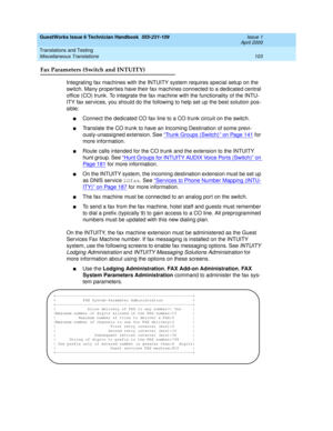 Page 113GuestWorks Issue 6 Technician Handbook  555-231-109  Issue 1
April 2000
Translations and Testing 
103 Miscellaneous Translations 
Fax Parameters (Switch and INTUITY)
Integrating fax machines with the INTUITY system requires special setup on the 
switch. Many properties have their fax machines connected to a dedicated central 
office (CO) trunk. To integrate the fax machine with the functionality of the INTU-
ITY fax services, you should do the following to help set up the best solution pos-
sible:...