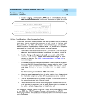 Page 114GuestWorks Issue 6 Technician Handbook  555-231-109  Issue 1
April 2000
Translations and Testing 
104 Miscellaneous Translations 
nUse the Lodging Administration, FAX Add-on Administration, Guest 
FAX Profile Administration command to administer the guest fax profile.
Billing Considerations When Forwarding Faxes
Guests that have faxes in their mailboxes may wish to forward them to an external 
destination, often to a location that requires a toll call. In order for the hotel to bill 
the guest for the...