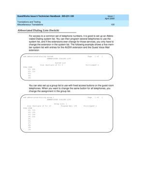 Page 115GuestWorks Issue 6 Technician Handbook  555-231-109  Issue 1
April 2000
Translations and Testing 
105 Miscellaneous Translations 
Abbreviated Dialing Lists (Switch)
For access to a common set of telephone numbers, it is good to set up an Abbre-
viated Dialing system list. You can then program several telephones to use the 
system list, and if the extensions ever change for those services, you only have to 
change the extension in the system list. The following example shows a five-mem-
ber system list...