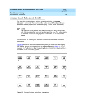 Page 118GuestWorks Issue 6 Technician Handbook  555-231-109  Issue 1
April 2000
Translations and Testing 
108 Miscellaneous Translations 
Attendant Console Button Layouts (Switch)
The attendant console feature buttons are assigned using the change 
attendant 1 command. The recommended button layout differs depending on 
whether or not the property has voice messaging, a PMS, or call accounting.
NOTE:
The examples in this section are based on punch-out button labels used 
with older consoles that are no longer...