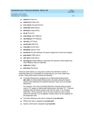 Page 120GuestWorks Issue 6 Technician Handbook  555-231-109  Issue 1
April 2000
Translations and Testing 
110 Miscellaneous Translations 
ncheck-in (Check In)
ncheck-out (Check Out)
nocc-rooms (Occupd Rooms)
nmaid-stat (Maid Status)
ndirectory (Integ Dirctry)
ntrk-id (Trunk ID)
nauto-wkup (Auto Wakeup)
nvip-wakeup (VIP Wakeup)
nvip-retry (VIP Retry)
next-dn-dst (DND Ext)
ncrss-alert (Crisis Alert)
natd-qtime (Queue Time)
nforced-rel (Forced Release; this button assignment cannot be changed)
npms-alarm (PMS...