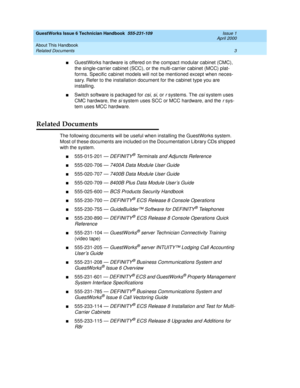 Page 13GuestWorks Issue 6 Technician Handbook  555-231-109  Issue 1
April 2000
About This Handbook 
3 Related Documents 
nGuestWorks hardware is offered on the compact modular cabinet (CMC), 
the single-carrier cabinet (SCC), or the multi-carrier cabinet (MCC) plat-
forms. Specific cabinet models will not be mentioned except when neces-
sary. Refer to the installation document for the cabinet type you are 
installing. 
nSwitch software is packaged for csi, si, or r systems. The csi system uses 
CMC hardware,...