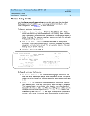 Page 122GuestWorks Issue 6 Technician Handbook  555-231-109  Issue 1
April 2000
Translations and Testing 
112 Miscellaneous Translations 
Attendant Backup (Switch)
Use the change console-parameters command to administer the Attendant 
Backup parameters. In addition, you must assign a   button to the 
backup telephones. See Pag e 11 7
 for more information.
On Page 1, administer the following:
nCalls in Queue Warning — This level should be set to 1 if the cus-
tomer uses the backup telephones for most call...