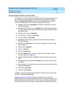 Page 127GuestWorks Issue 6 Technician Handbook  555-231-109  Issue 1
April 2000
Translations and Testing 
117 Miscellaneous Translations 
Backup Telephone Button Layouts (Switch)
The telephones used for the Attendant Backup feature should have several of the 
same buttons you would assign to the attendant console. These are assigned 
using the change station XXXX command, where the XXXX is the extension 
number. The following is a list of the recommended feature buttons:
nAttendant Queue Calls (atd-qcalls) (this...