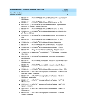 Page 14GuestWorks Issue 6 Technician Handbook  555-231-109  Issue 1
April 2000
About This Handbook 
4 Related Documents 
n555-233-116 — DEFINITY® ECS Release 8 Installation for Adjuncts and 
Peripherals
n555-233-117 — DEFINITY® ECS Release 8 Maintenance for R8r
n555-233-118 — DEFINITY® ECS Release 8 Installation, Upgrades and 
Additions for Compact Modular Cabinets
n555-233-119 — DEFINITY® ECS Release 8 Maintenance for R8csi
n555-233-120 — DEFINITY® ECS Release 8 Installation and Test for Sin-
gle-Carrier...