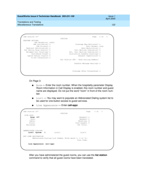 Page 132GuestWorks Issue 6 Technician Handbook  555-231-109  Issue 1
April 2000
Translations and Testing 
122 Miscellaneous Translations 
On Page 3:
nRoom — Enter the room number. When the hospitality parameter Display 
Room Information in Call Display is enabled, this room number and guest 
name are displayed. Do not put the word “room” in front of the room num-
ber.
nList1 — You may want to populate an Abbreviated Dialing system list to 
be used for one-button access to guest services.
nLine Appearance — Enter...